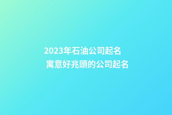 2023年石油公司起名 寓意好兆頭的公司起名